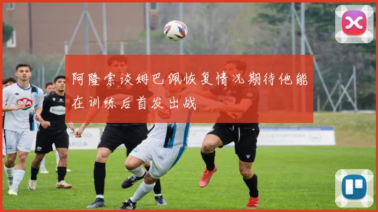 阿隆索谈姆巴佩恢复情况期待他能在训练后首发出战