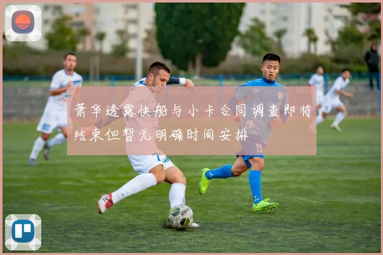 萧华透露快船与小卡合同调查即将结束但暂无明确时间安排