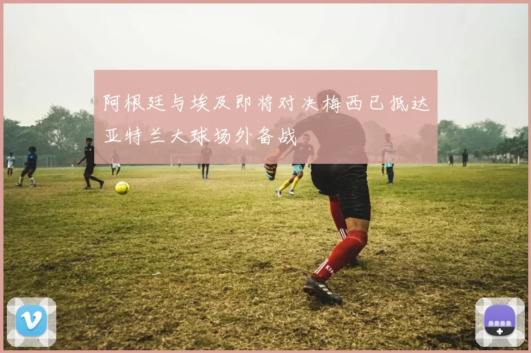 阿根廷与埃及即将对决梅西已抵达亚特兰大球场外备战