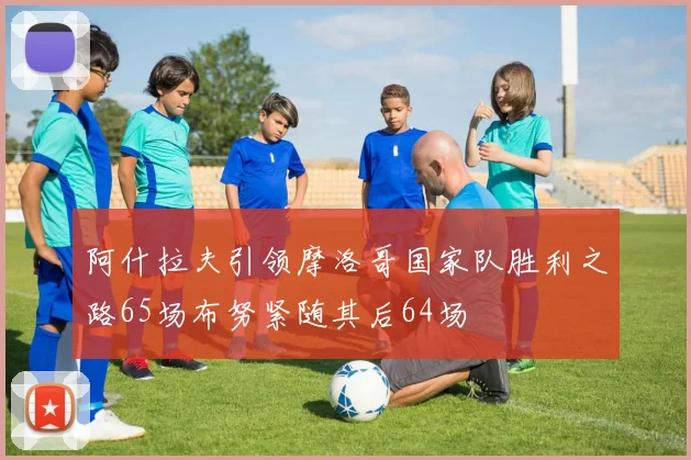 阿什拉夫引领摩洛哥国家队胜利之路65场布努紧随其后64场