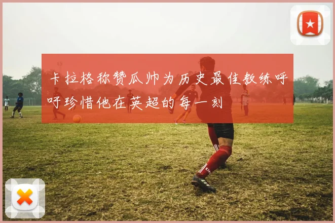 卡拉格称赞瓜帅为历史最佳教练呼吁珍惜他在英超的每一刻