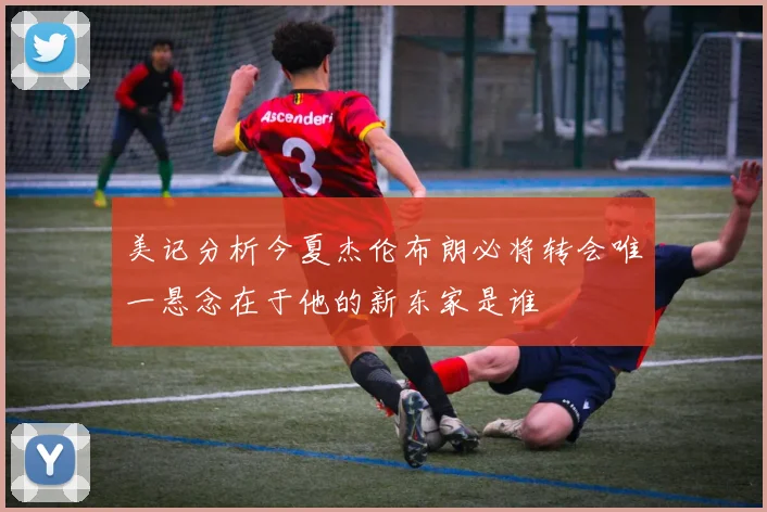 美记分析今夏杰伦布朗必将转会唯一悬念在于他的新东家是谁