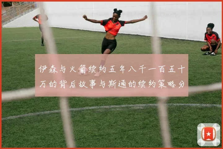 伊森与火箭续约五年八千一百五十万的背后故事与斯通的续约策略分析