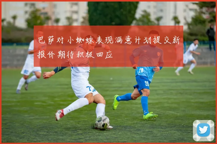 巴萨对小蜘蛛表现满意计划提交新报价期待积极回应