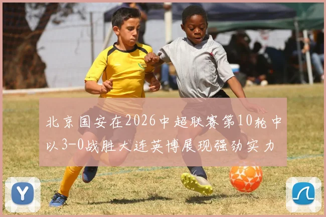北京国安在2026中超联赛第10轮中以3-0战胜大连英博展现强劲实力