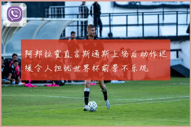 阿邦拉霍直言斯通斯上场后动作迟缓令人担忧世界杯前景不乐观
