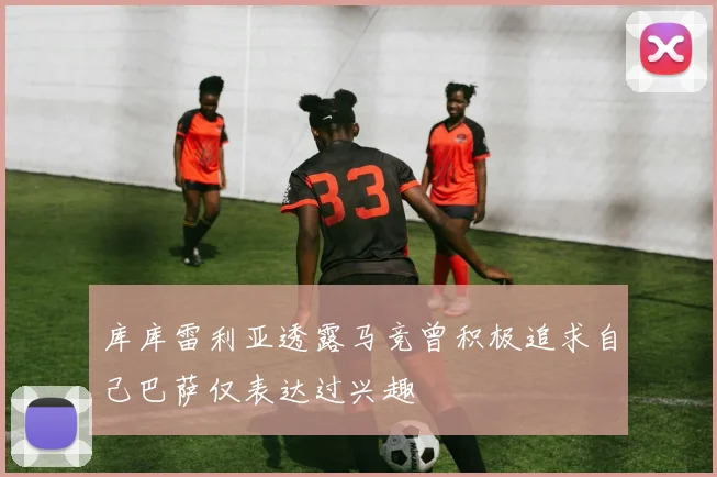 库库雷利亚透露马竞曾积极追求自己巴萨仅表达过兴趣