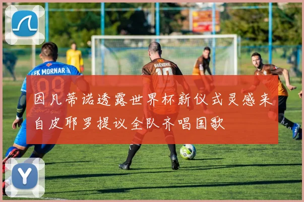 因凡蒂诺透露世界杯新仪式灵感来自皮耶罗提议全队齐唱国歌