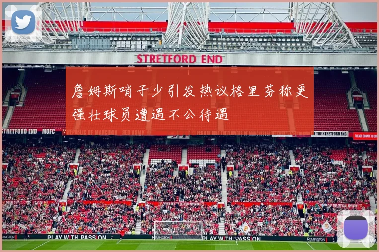 詹姆斯哨子少引发热议格里芬称更强壮球员遭遇不公待遇