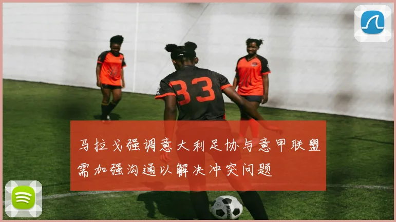 马拉戈强调意大利足协与意甲联盟需加强沟通以解决冲突问题