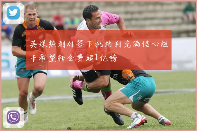 英媒热刺对签下托纳利充满信心纽卡希望转会费超1亿镑