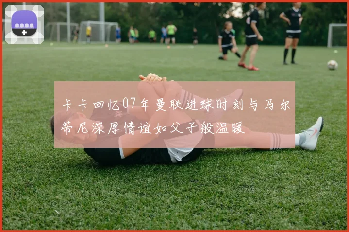 卡卡回忆07年曼联进球时刻与马尔蒂尼深厚情谊如父子般温暖