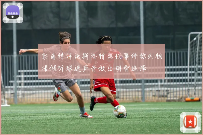 彭南特评论斯洛特离任事件称利物浦倾听球迷声音做出明智选择