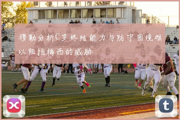 穆勒分析C罗终结能力与防守困境难以阻挡梅西的威胁