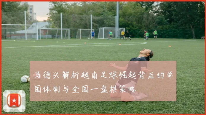 马德兴解析越南足球崛起背后的举国体制与全国一盘棋策略