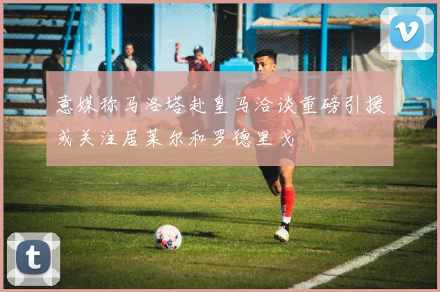 意媒称马洛塔赴皇马洽谈重磅引援或关注居莱尔和罗德里戈