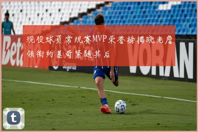 现役球员常规赛MVP荣誉榜揭晓老詹领衔约基奇紧随其后