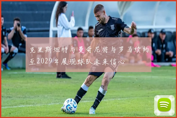 克里斯坦特与曼奇尼将与罗马续约至2029年展现球队未来信心