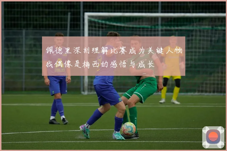 佩德里深刻理解比赛成为关键人物我偶像是梅西的感悟与成长