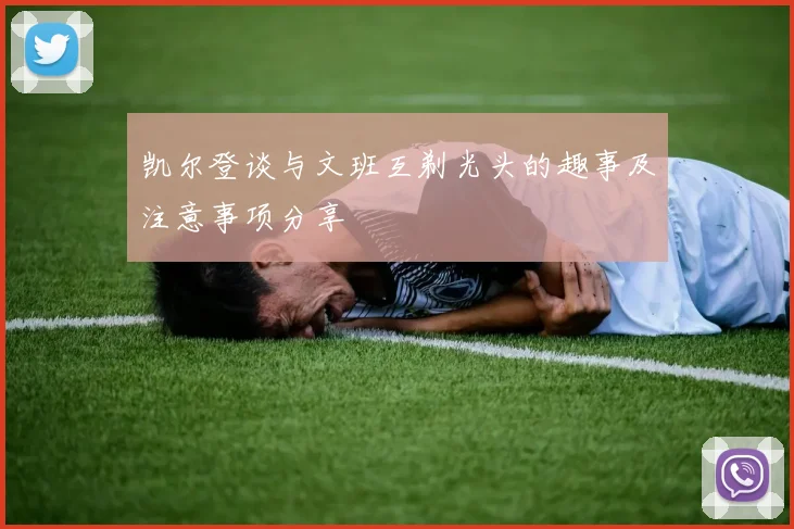 凯尔登谈与文班互剃光头的趣事及注意事项分享