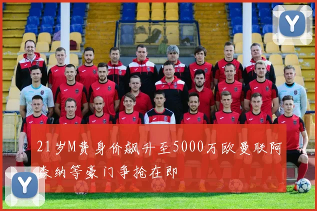 21岁M费身价飙升至5000万欧曼联阿森纳等豪门争抢在即