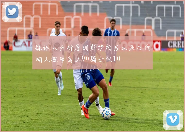 媒体人分析詹姆斯续约后未来去向湖人概率高达90骑士仅10
