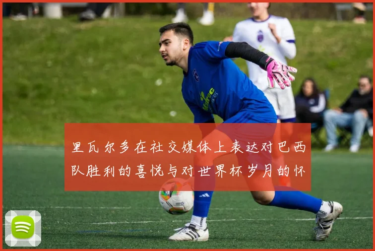 里瓦尔多在社交媒体上表达对巴西队胜利的喜悦与对世界杯岁月的怀念